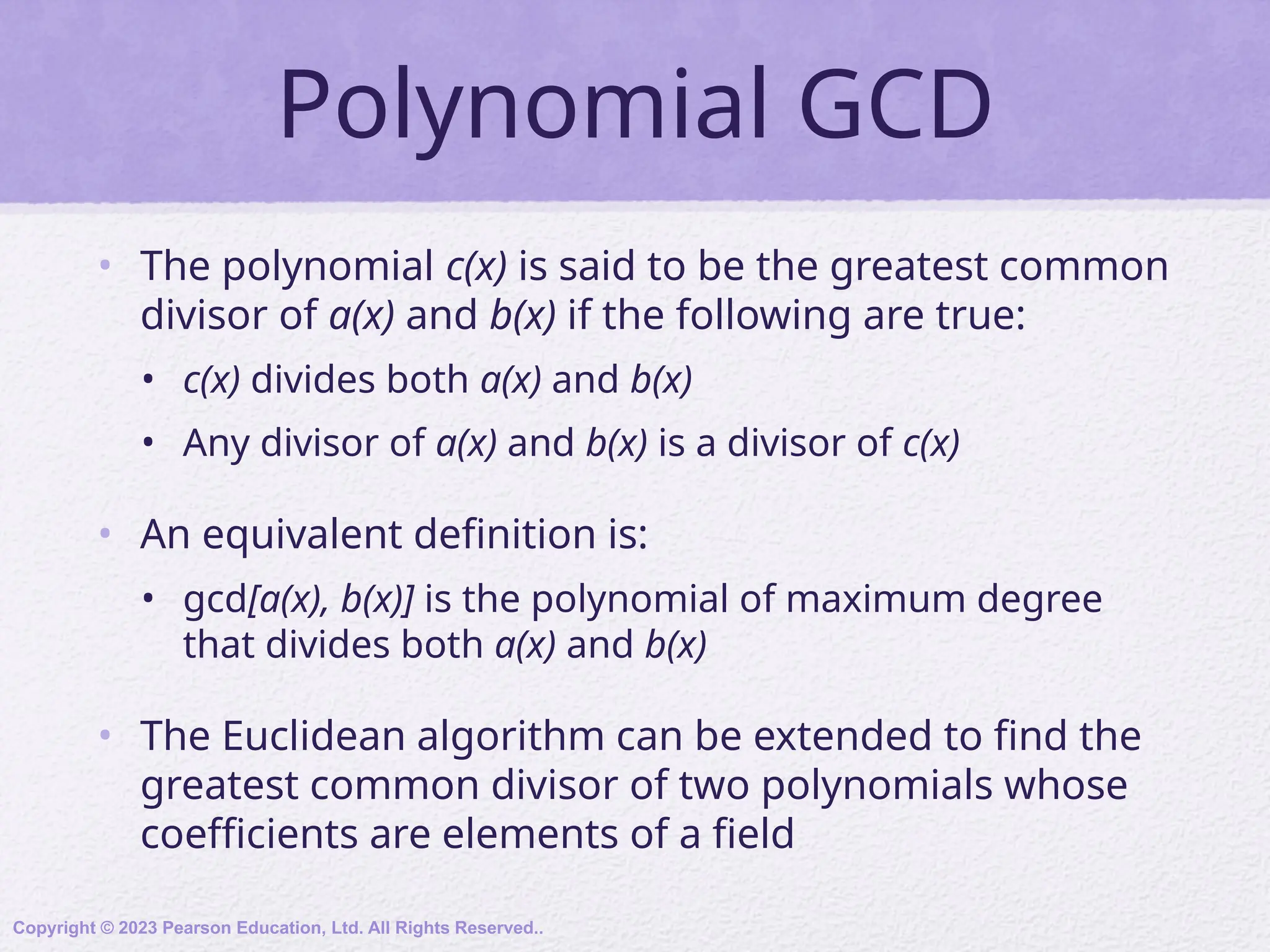 Polynomial GCD
• The polynomial c(x) is said to be the greatest common
divisor of a(x) and b(x) if the following are true:
• c(x) divides both a(x) and b(x)
• Any divisor of a(x) and b(x) is a divisor of c(x)
• An equivalent definition is:
• gcd[a(x), b(x)] is the polynomial of maximum degree
that divides both a(x) and b(x)
• The Euclidean algorithm can be extended to find the
greatest common divisor of two polynomials whose
coefficients are elements of a field
Copyright © 2023 Pearson Education, Ltd. All Rights Reserved..
 