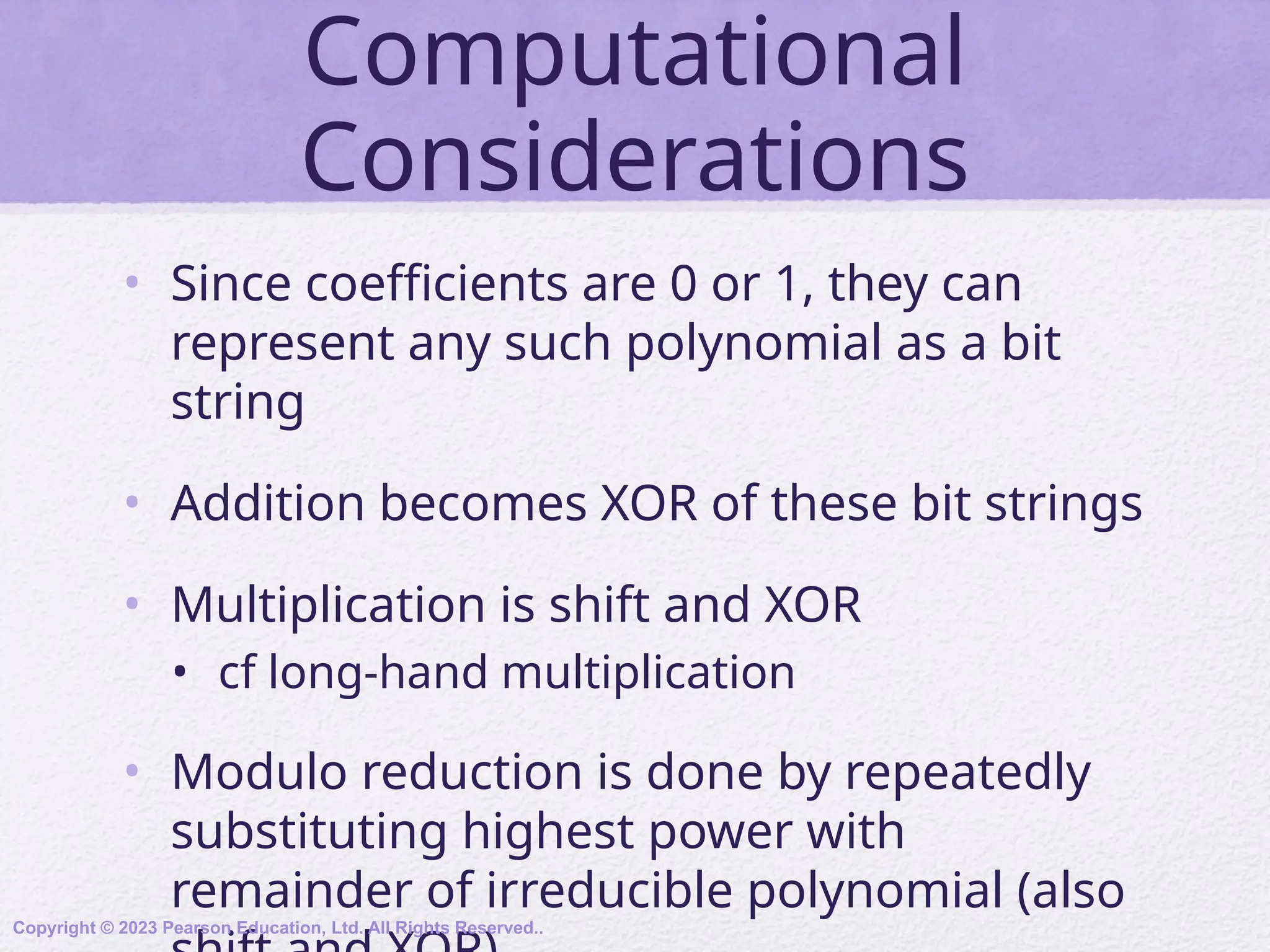 Computational
Considerations
• Since coefficients are 0 or 1, they can
represent any such polynomial as a bit
string
• Addition becomes XOR of these bit strings
• Multiplication is shift and XOR
• cf long-hand multiplication
• Modulo reduction is done by repeatedly
substituting highest power with
remainder of irreducible polynomial (also
Copyright © 2023 Pearson Education, Ltd. All Rights Reserved..
 