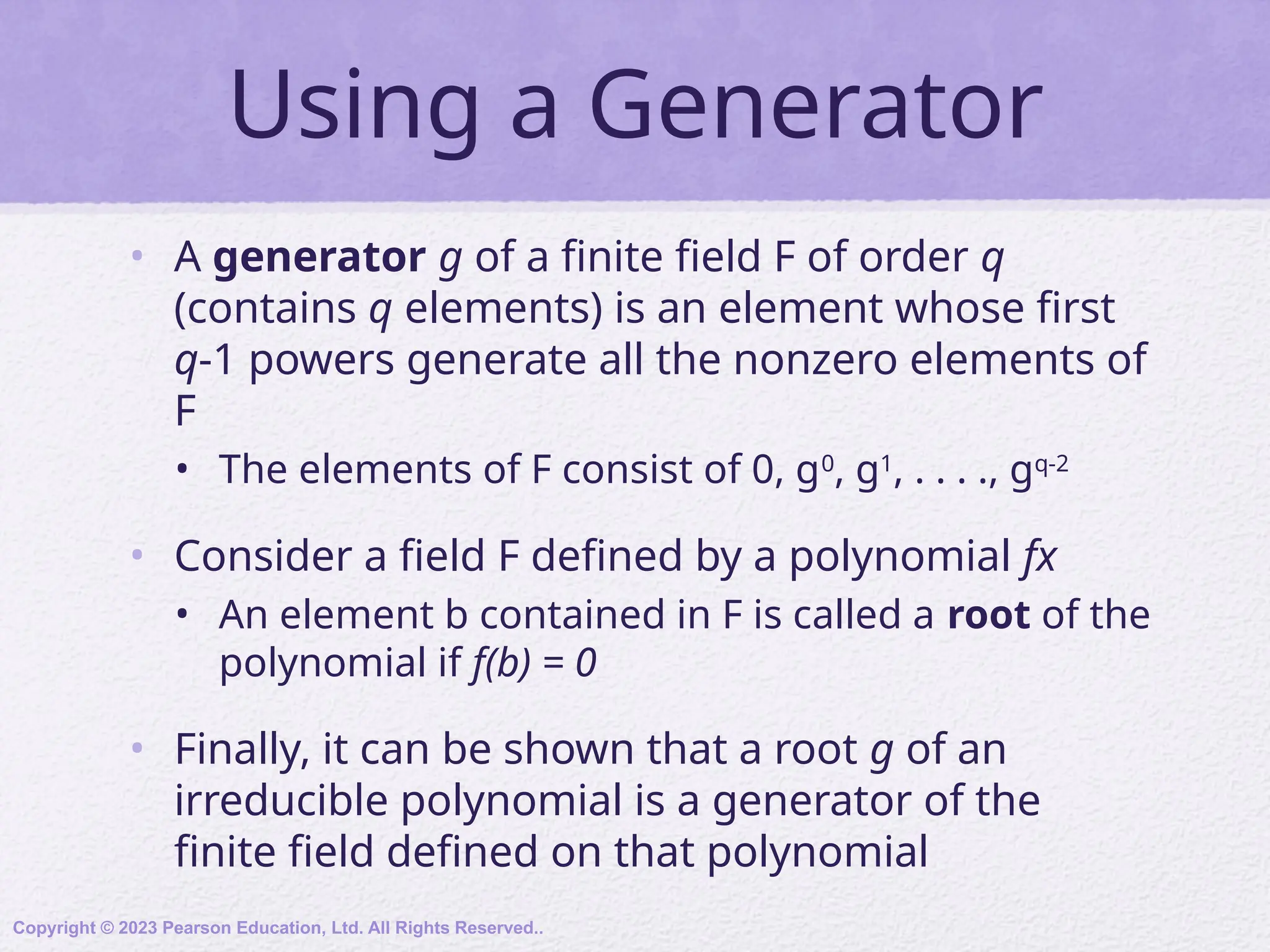 Using a Generator
• A generator g of a finite field F of order q
(contains q elements) is an element whose first
q-1 powers generate all the nonzero elements of
F
• The elements of F consist of 0, g0
, g1
, . . . ., gq-2
• Consider a field F defined by a polynomial fx
• An element b contained in F is called a root of the
polynomial if f(b) = 0
• Finally, it can be shown that a root g of an
irreducible polynomial is a generator of the
finite field defined on that polynomial
Copyright © 2023 Pearson Education, Ltd. All Rights Reserved..
 