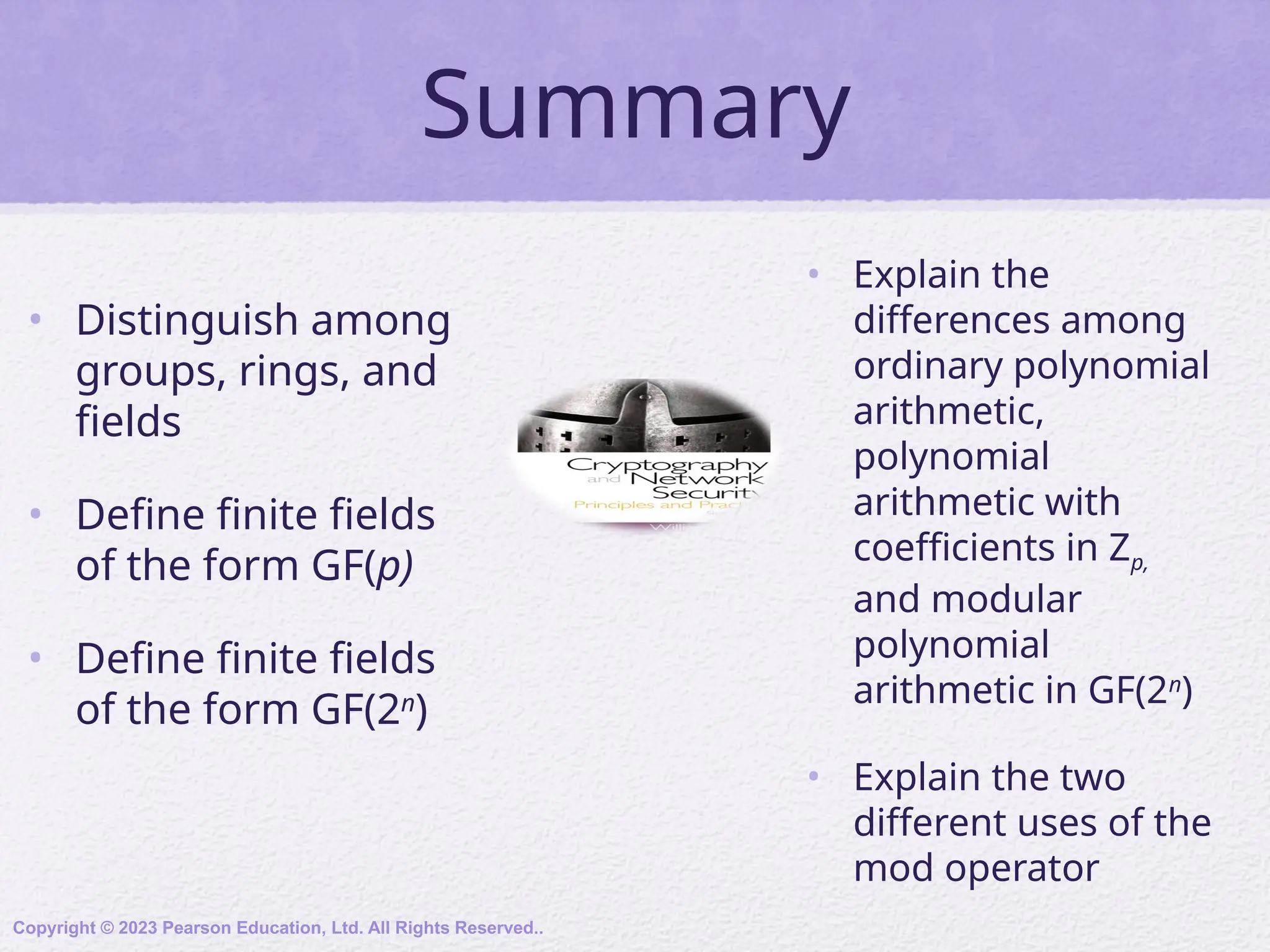 Summary
• Distinguish among
groups, rings, and
fields
• Define finite fields
of the form GF(p)
• Define finite fields
of the form GF(2n
)
• Explain the
differences among
ordinary polynomial
arithmetic,
polynomial
arithmetic with
coefficients in Zp,
and modular
polynomial
arithmetic in GF(2n
)
• Explain the two
different uses of the
mod operator
Copyright © 2023 Pearson Education, Ltd. All Rights Reserved..
 