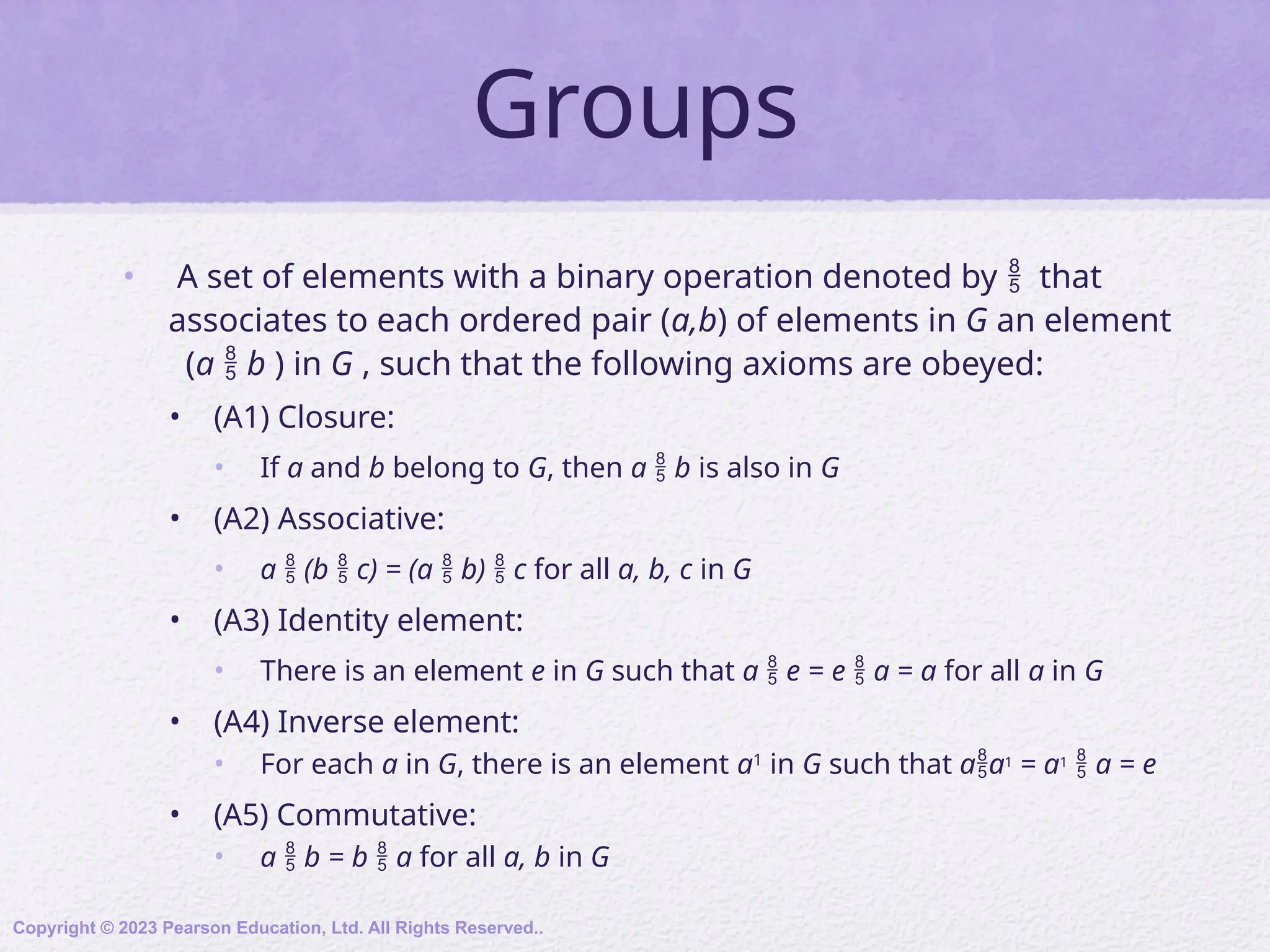 Groups
• A set of elements with a binary operation denoted by  that
associates to each ordered pair (a,b) of elements in G an element
(a  b ) in G , such that the following axioms are obeyed:
• (A1) Closure:
• If a and b belong to G, then a  b is also in G
• (A2) Associative:
• a  (b  c) = (a  b)  c for all a, b, c in G
• (A3) Identity element:
• There is an element e in G such that a  e = e  a = a for all a in G
• (A4) Inverse element:
• For each a in G, there is an element a1
in G such that aa1 = a1  a = e
• (A5) Commutative:
• a  b = b  a for all a, b in G
Copyright © 2023 Pearson Education, Ltd. All Rights Reserved..
 