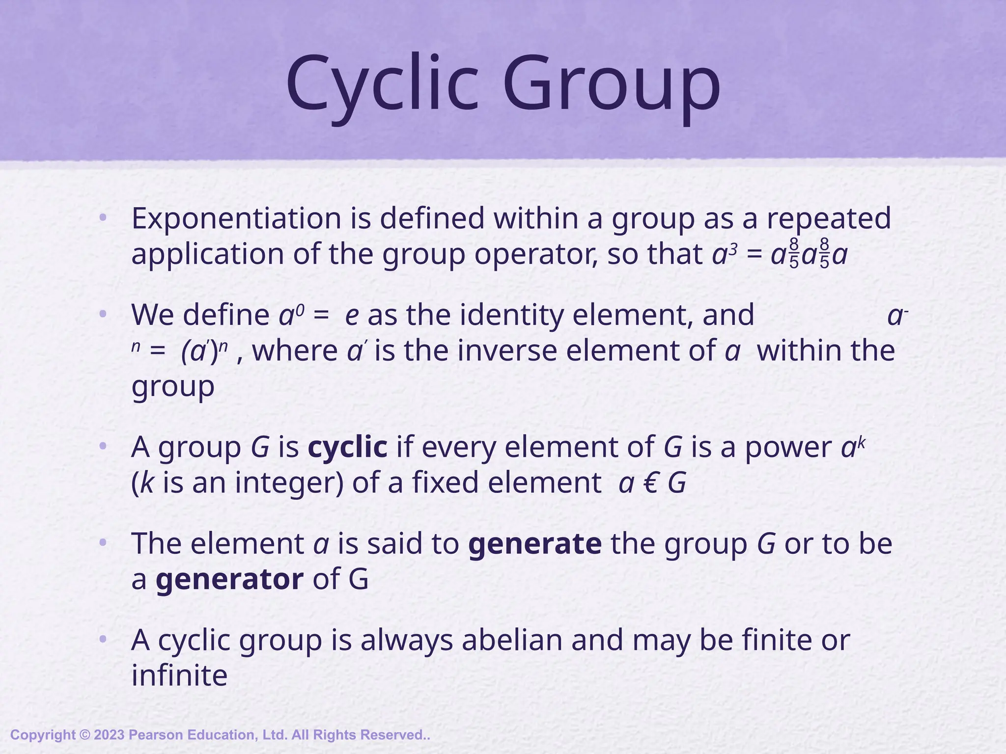 Cyclic Group
• Exponentiation is defined within a group as a repeated
application of the group operator, so that a3
= aaa
• We define a0
= e as the identity element, and a-
n
= (a’
)n
, where a’
is the inverse element of a within the
group
• A group G is cyclic if every element of G is a power ak
(k is an integer) of a fixed element a € G
• The element a is said to generate the group G or to be
a generator of G
• A cyclic group is always abelian and may be finite or
infinite
Copyright © 2023 Pearson Education, Ltd. All Rights Reserved..
 
