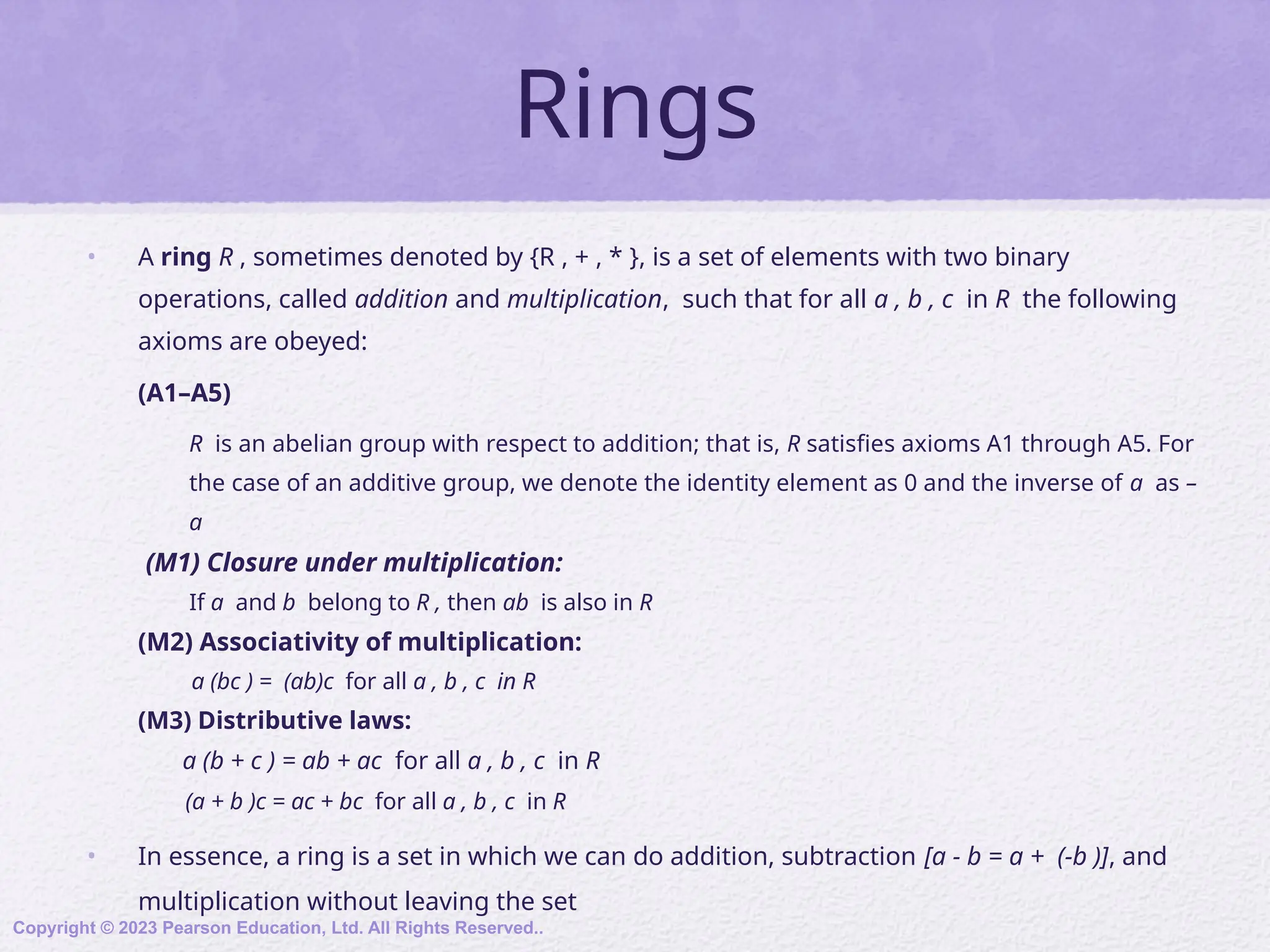 Rings
• A ring R , sometimes denoted by {R , + , * }, is a set of elements with two binary
operations, called addition and multiplication, such that for all a , b , c in R the following
axioms are obeyed:
(A1–A5)
R is an abelian group with respect to addition; that is, R satisfies axioms A1 through A5. For
the case of an additive group, we denote the identity element as 0 and the inverse of a as –
a
(M1) Closure under multiplication:
If a and b belong to R , then ab is also in R
(M2) Associativity of multiplication:
a (bc ) = (ab)c for all a , b , c in R
(M3) Distributive laws:
a (b + c ) = ab + ac for all a , b , c in R
(a + b )c = ac + bc for all a , b , c in R
• In essence, a ring is a set in which we can do addition, subtraction [a - b = a + (-b )], and
multiplication without leaving the set
Copyright © 2023 Pearson Education, Ltd. All Rights Reserved..
 