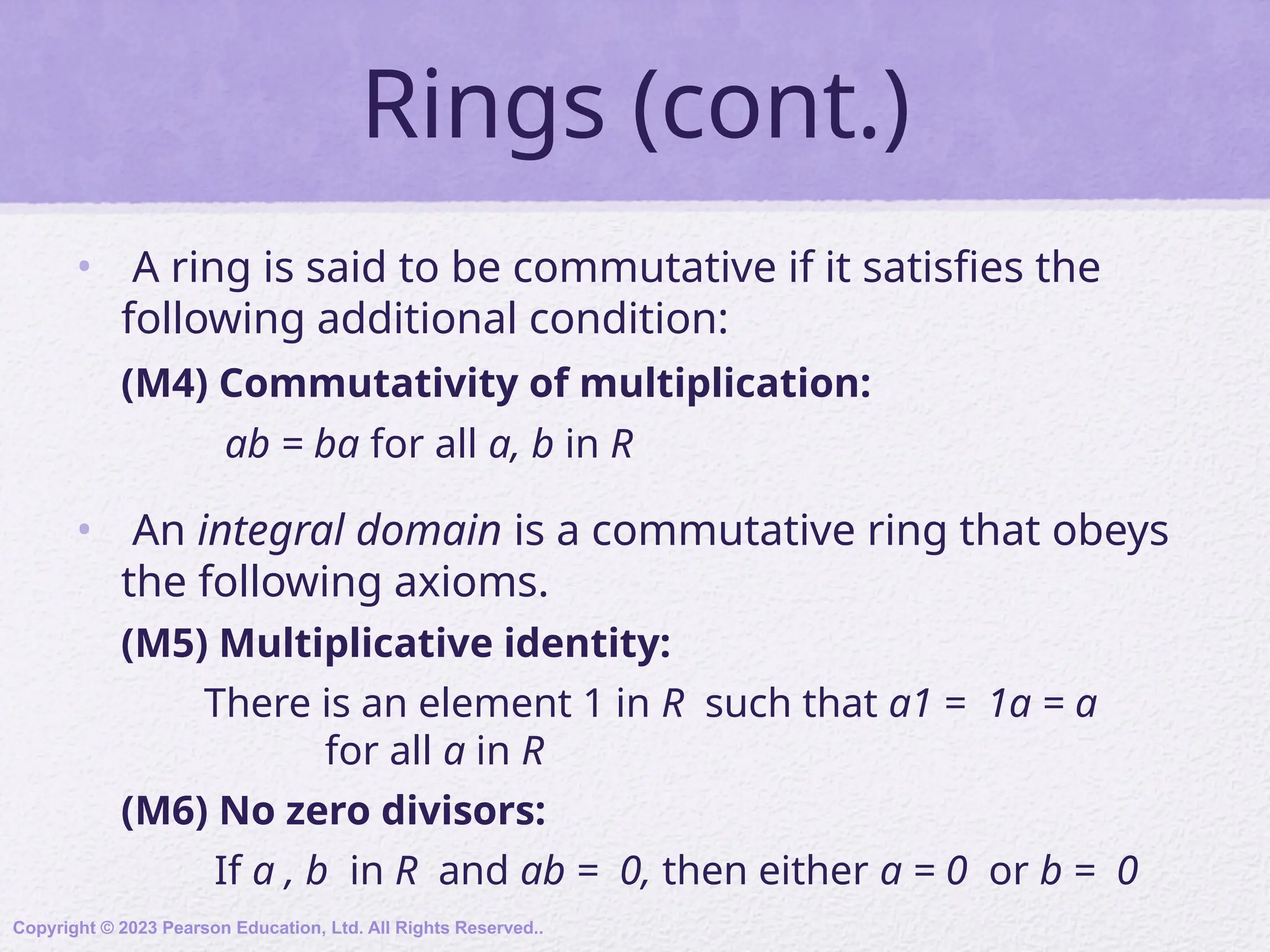 Rings (cont.)
• A ring is said to be commutative if it satisfies the
following additional condition:
(M4) Commutativity of multiplication:
ab = ba for all a, b in R
• An integral domain is a commutative ring that obeys
the following axioms.
(M5) Multiplicative identity:
There is an element 1 in R such that a1 = 1a = a
for all a in R
(M6) No zero divisors:
If a , b in R and ab = 0, then either a = 0 or b = 0
Copyright © 2023 Pearson Education, Ltd. All Rights Reserved..
 
