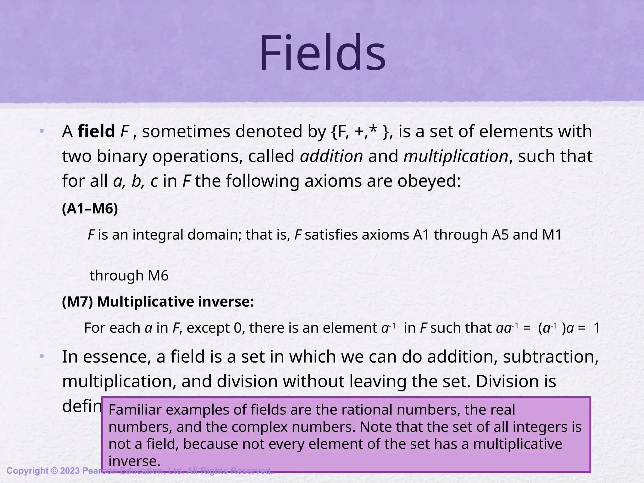 Fields
• A field F , sometimes denoted by {F, +,* }, is a set of elements with
two binary operations, called addition and multiplication, such that
for all a, b, c in F the following axioms are obeyed:
(A1–M6)
F is an integral domain; that is, F satisfies axioms A1 through A5 and M1
through M6
(M7) Multiplicative inverse:
For each a in F, except 0, there is an element a-1
in F such that aa-1
= (a-1
)a = 1
• In essence, a field is a set in which we can do addition, subtraction,
multiplication, and division without leaving the set. Division is
defined with the following rule: a /b = a (b-1
)
Familiar examples of fields are the rational numbers, the real
numbers, and the complex numbers. Note that the set of all integers is
not a field, because not every element of the set has a multiplicative
inverse.
Copyright © 2023 Pearson Education, Ltd. All Rights Reserved..
 