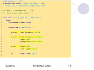09/30/15 © Reem Al-Attas 12
advance.html
(1 of 3)
1 <?xml version = "1.0"?>
2 <!DOCTYPE html PUBLIC "-//W3C//DTD XHTML 1.1//EN"
3 "http://www.w3.org/TR/xhtml11/DTD/xhtml11.dtd">
4
5 <!-- Fig 6.3: advanced.html -->
6 <!-- More advanced style sheets -->
7
8 <html xmlns = "http://www.w3.org/1999/xhtml">
9 <head>
10 <title>More Styles</title>
11
12 <style type = "text/css">
13
14 a.nodec { text-decoration: none }
15
16 a:hover { text-decoration: underline;
17 color: red;
18 background-color: #ccffcc }
19
20 li em { color: red;
21 font-weight: bold }
22
23 ul { margin-left: 75px }
24
 