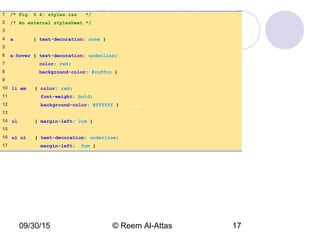 09/30/15 © Reem Al-Attas 17
styles.css
(1 of 1)
1 /* Fig. 6.4: styles.css */
2 /* An external stylesheet */
3
4 a { text-decoration: none }
5
6 a:hover { text-decoration: underline;
7 color: red;
8 background-color: #ccffcc }
9
10 li em { color: red;
11 font-weight: bold;
12 background-color: #ffffff }
13
14 ul { margin-left: 2cm }
15
16 ul ul { text-decoration: underline;
17 margin-left: .5cm }
 