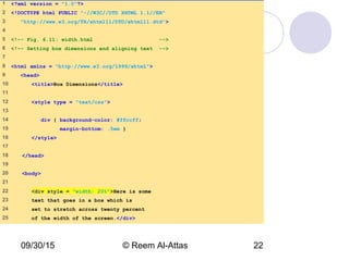 09/30/15 © Reem Al-Attas 22
width.html
(1 of 2)
1 <?xml version = "1.0"?>
2 <!DOCTYPE html PUBLIC "-//W3C//DTD XHTML 1.1//EN"
3 "http://www.w3.org/TR/xhtml11/DTD/xhtml11.dtd">
4
5 <!-- Fig. 6.11: width.html -->
6 <!-- Setting box dimensions and aligning text -->
7
8 <html xmlns = "http://www.w3.org/1999/xhtml">
9 <head>
10 <title>Box Dimensions</title>
11
12 <style type = "text/css">
13
14 div { background-color: #ffccff;
15 margin-bottom: .5em }
16 </style>
17
18 </head>
19
20 <body>
21
22 <div style = "width: 20%">Here is some
23 text that goes in a box which is
24 set to stretch across twenty percent
25 of the width of the screen.</div>
 