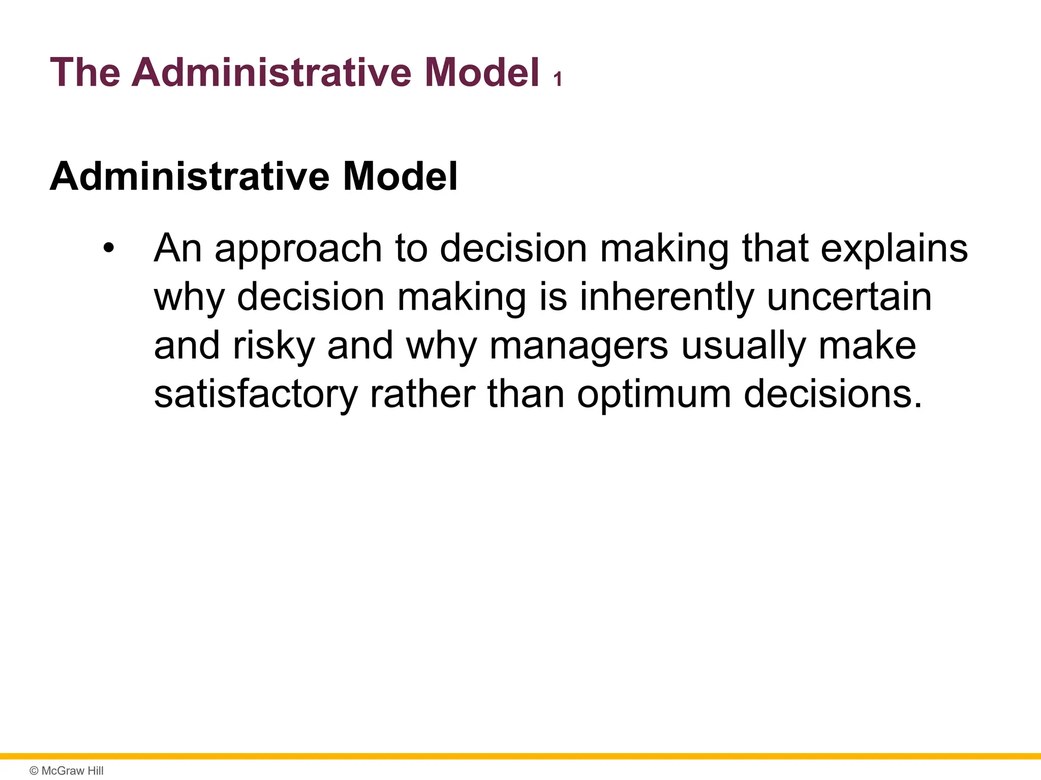 © McGraw Hill
The Administrative Model 1
Administrative Model
• An approach to decision making that explains
why decision making is inherently uncertain
and risky and why managers usually make
satisfactory rather than optimum decisions.
 