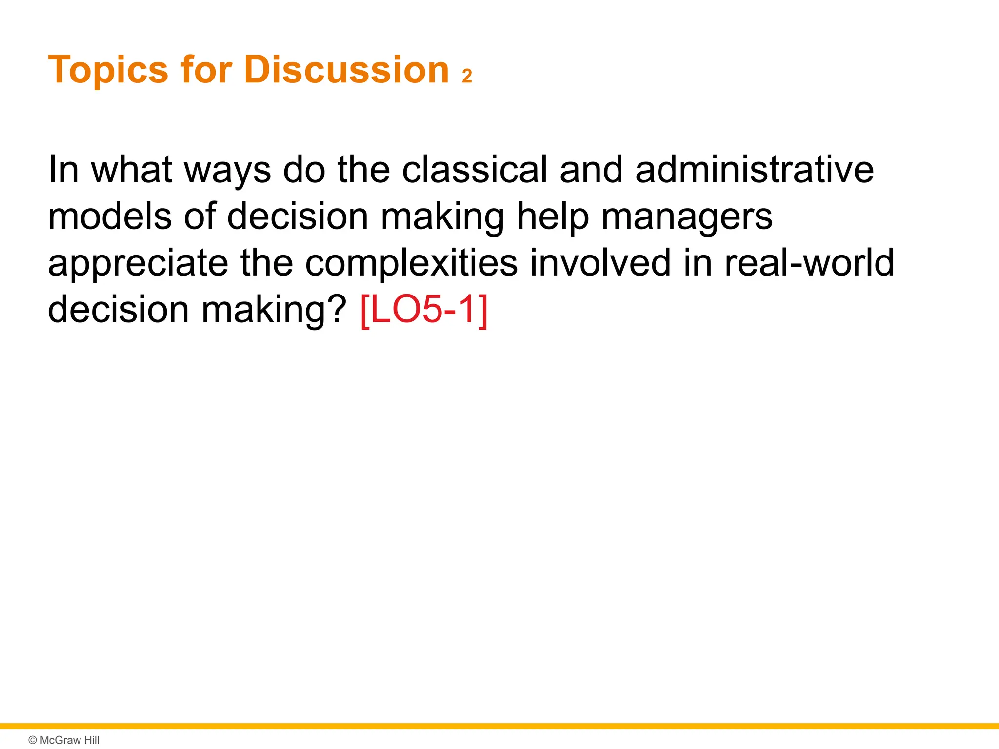 © McGraw Hill
Topics for Discussion 2
In what ways do the classical and administrative
models of decision making help managers
appreciate the complexities involved in real-world
decision making? [LO5-1]
 