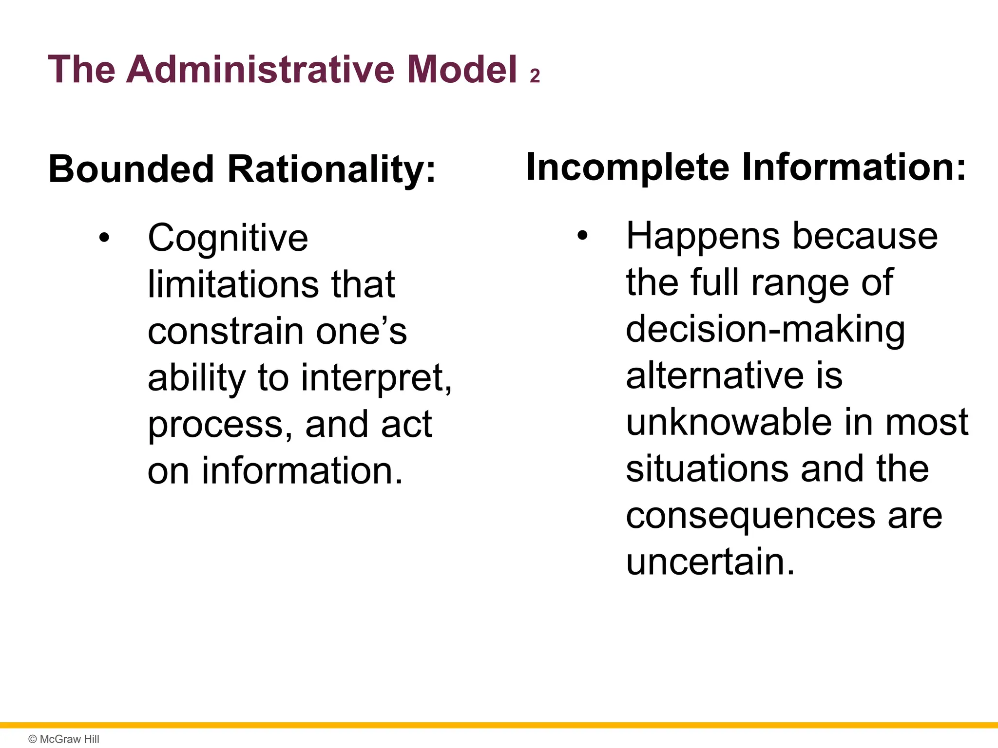 © McGraw Hill
The Administrative Model 2
Bounded Rationality:
• Cognitive
limitations that
constrain one’s
ability to interpret,
process, and act
on information.
Incomplete Information:
• Happens because
the full range of
decision-making
alternative is
unknowable in most
situations and the
consequences are
uncertain.
 