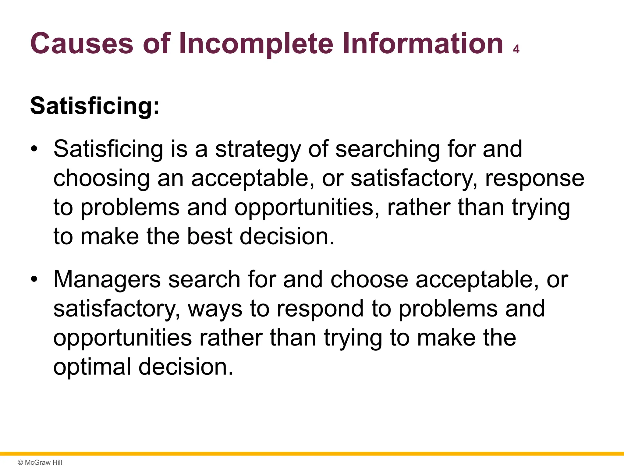 © McGraw Hill
Causes of Incomplete Information 4
Satisficing:
• Satisficing is a strategy of searching for and
choosing an acceptable, or satisfactory, response
to problems and opportunities, rather than trying
to make the best decision.
• Managers search for and choose acceptable, or
satisfactory, ways to respond to problems and
opportunities rather than trying to make the
optimal decision.
 