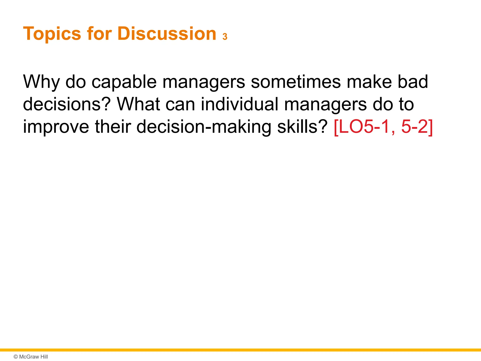 © McGraw Hill
Topics for Discussion 3
Why do capable managers sometimes make bad
decisions? What can individual managers do to
improve their decision-making skills? [LO5-1, 5-2]
 