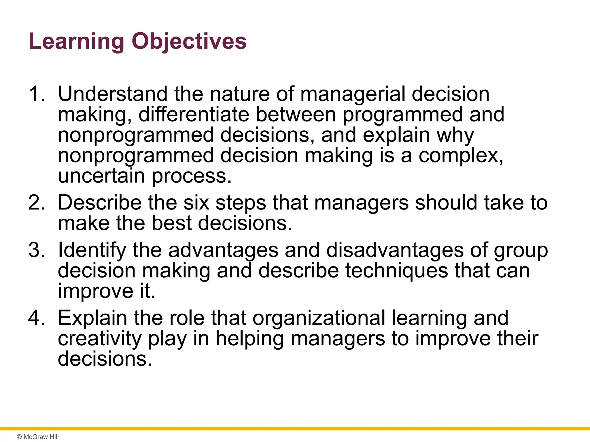 © McGraw Hill
Learning Objectives
1. Understand the nature of managerial decision
making, differentiate between programmed and
nonprogrammed decisions, and explain why
nonprogrammed decision making is a complex,
uncertain process.
2. Describe the six steps that managers should take to
make the best decisions.
3. Identify the advantages and disadvantages of group
decision making and describe techniques that can
improve it.
4. Explain the role that organizational learning and
creativity play in helping managers to improve their
decisions.
 