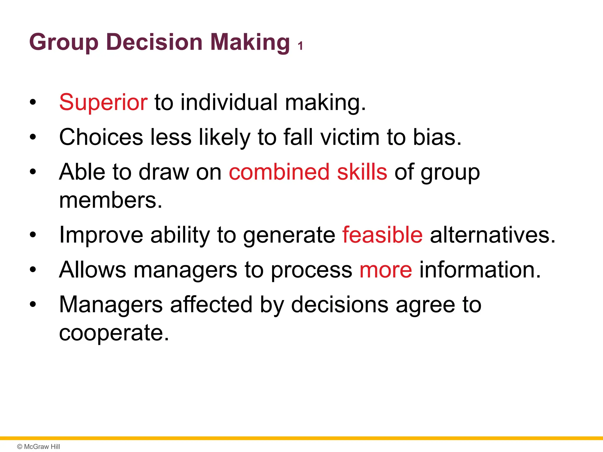 © McGraw Hill
Group Decision Making 1
• Superior to individual making.
• Choices less likely to fall victim to bias.
• Able to draw on combined skills of group
members.
• Improve ability to generate feasible alternatives.
• Allows managers to process more information.
• Managers affected by decisions agree to
cooperate.
 