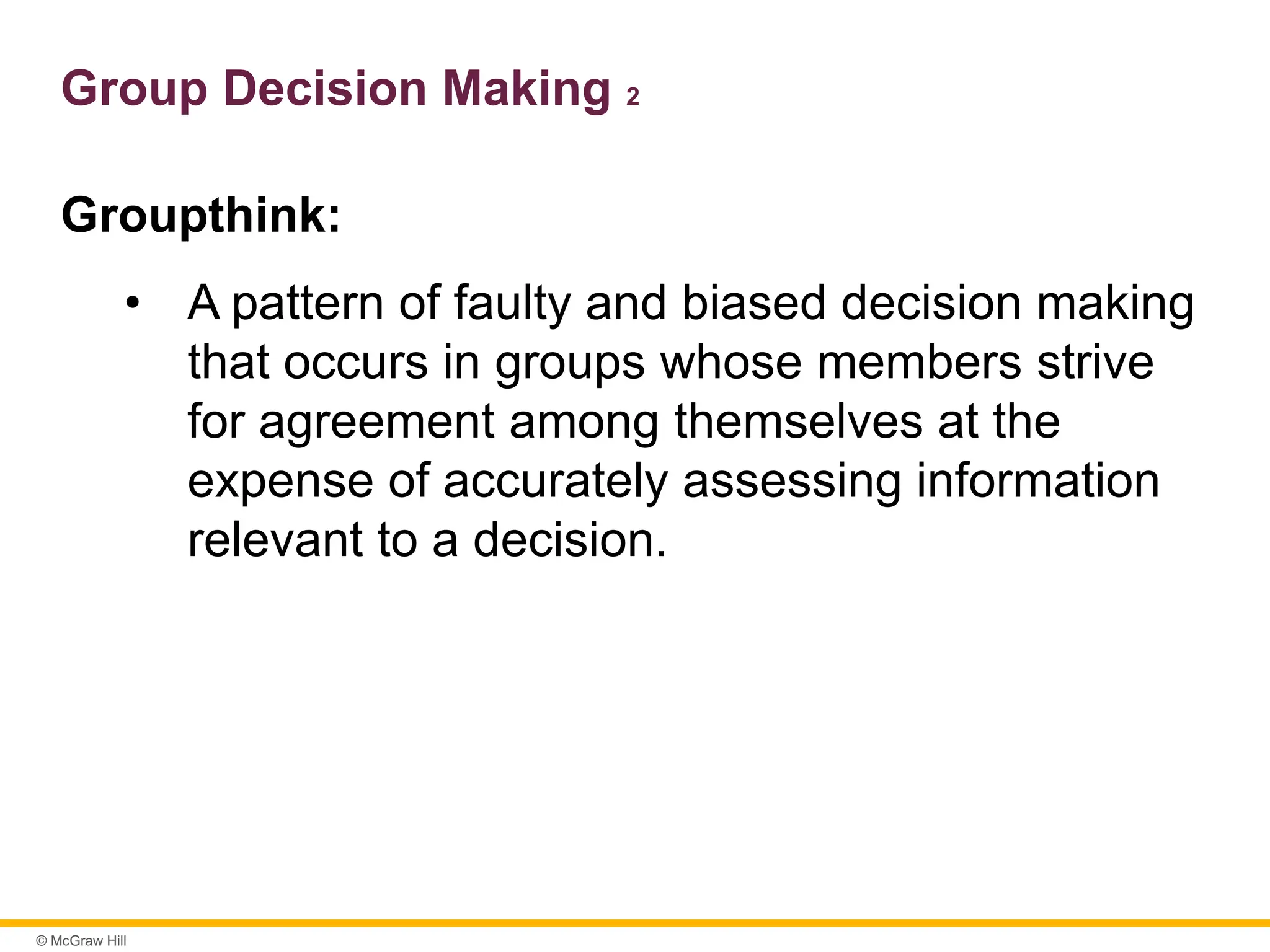 © McGraw Hill
Group Decision Making 2
Groupthink:
• A pattern of faulty and biased decision making
that occurs in groups whose members strive
for agreement among themselves at the
expense of accurately assessing information
relevant to a decision.
 