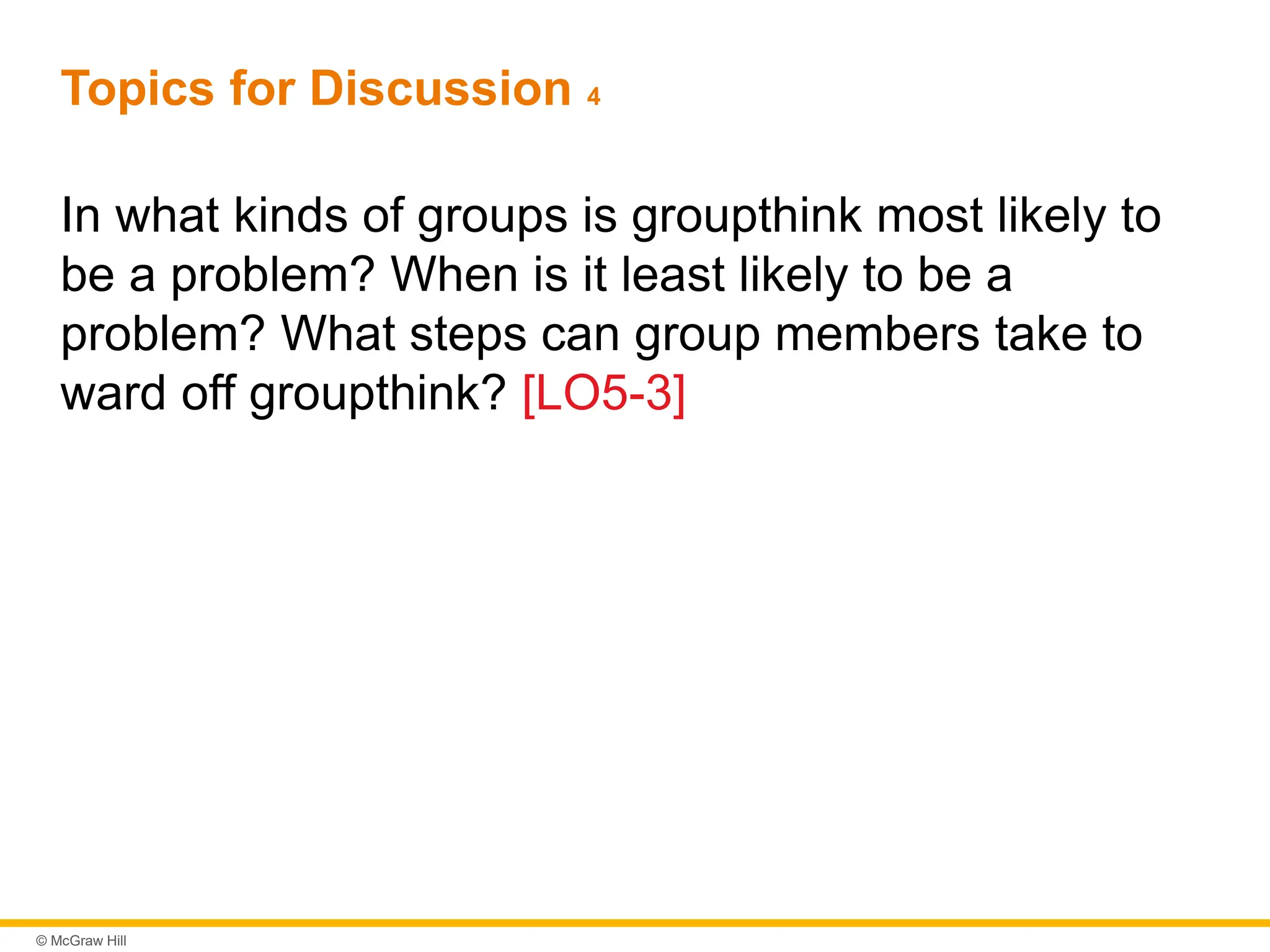 © McGraw Hill
Topics for Discussion 4
In what kinds of groups is groupthink most likely to
be a problem? When is it least likely to be a
problem? What steps can group members take to
ward off groupthink? [LO5-3]
 
