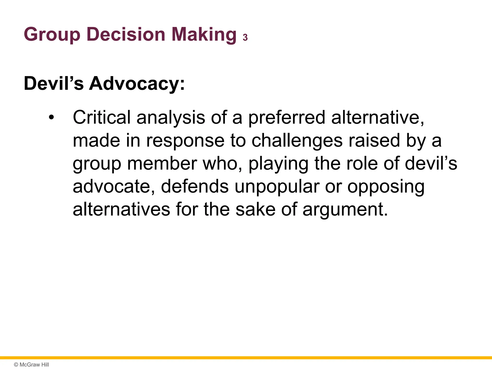 © McGraw Hill
Group Decision Making 3
Devil’s Advocacy:
• Critical analysis of a preferred alternative,
made in response to challenges raised by a
group member who, playing the role of devil’s
advocate, defends unpopular or opposing
alternatives for the sake of argument.
 