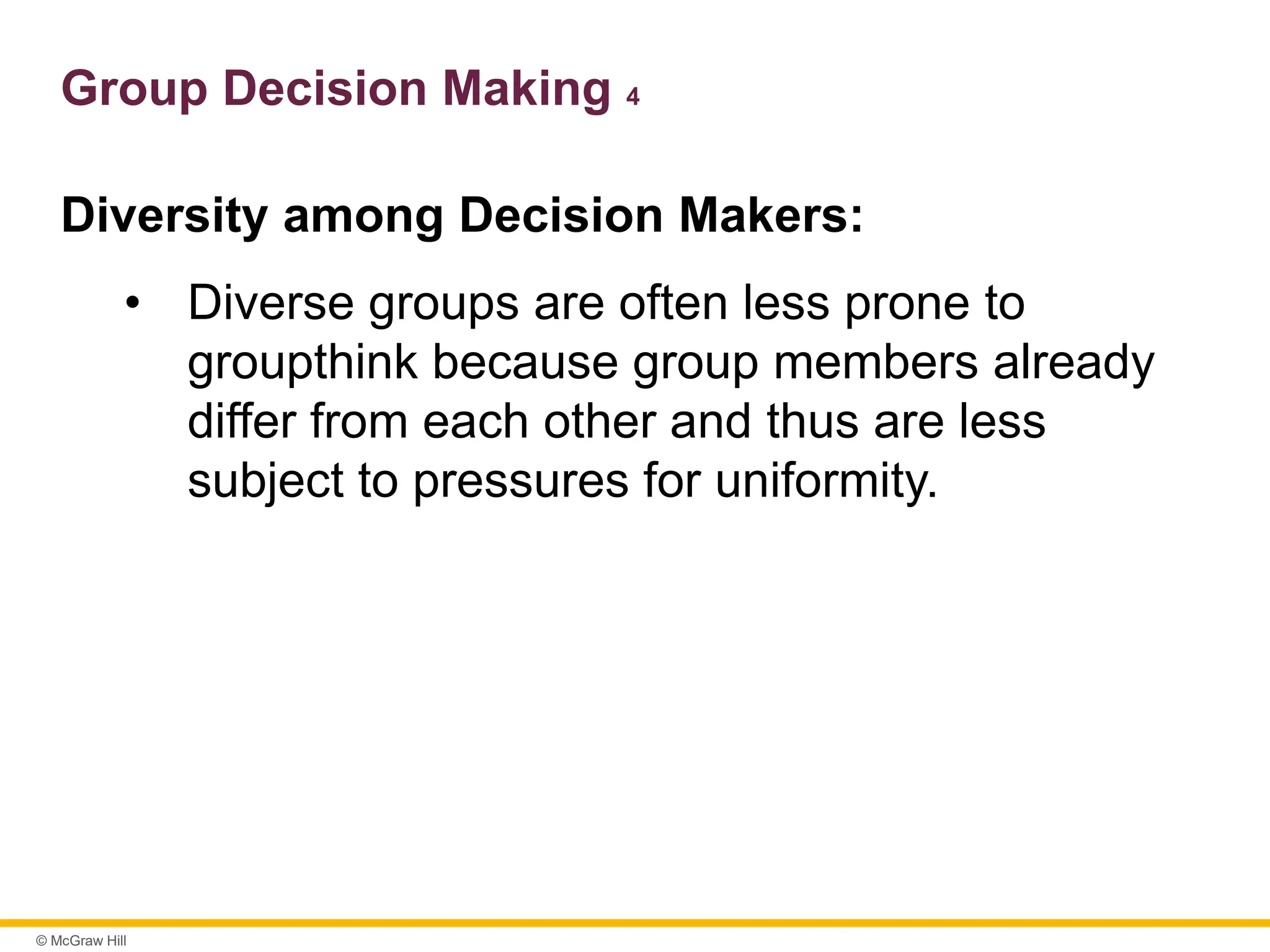 © McGraw Hill
Group Decision Making 4
Diversity among Decision Makers:
• Diverse groups are often less prone to
groupthink because group members already
differ from each other and thus are less
subject to pressures for uniformity.
 