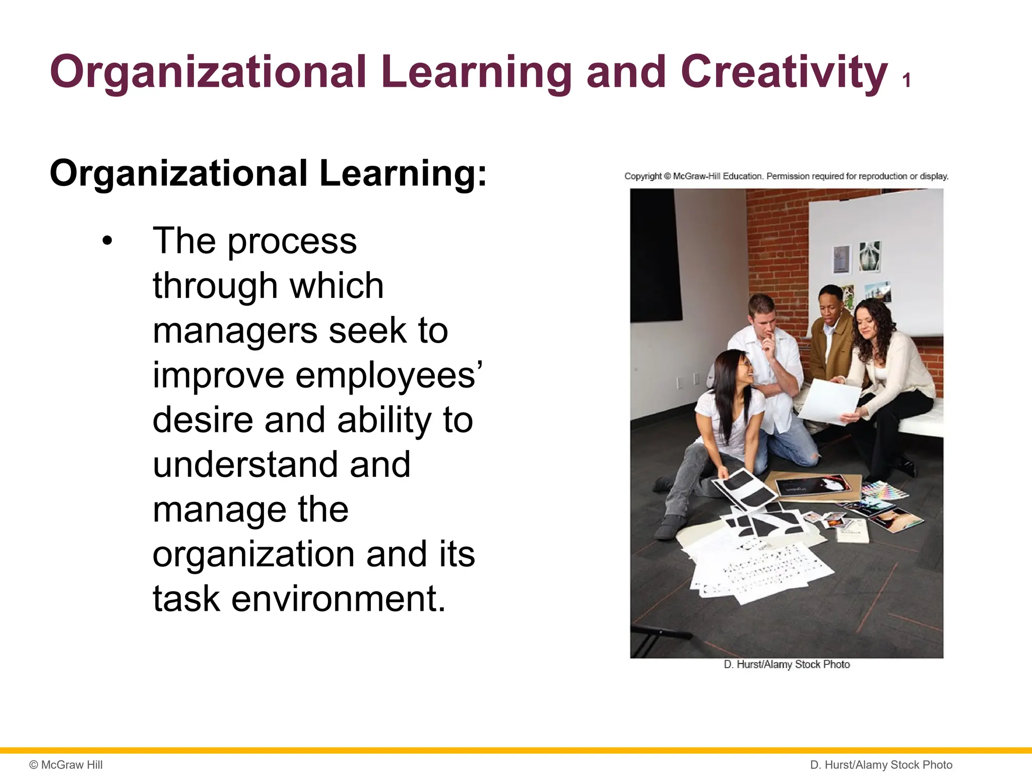 © McGraw Hill
Organizational Learning and Creativity 1
Organizational Learning:
• The process
through which
managers seek to
improve employees’
desire and ability to
understand and
manage the
organization and its
task environment.
D. Hurst/Alamy Stock Photo
 