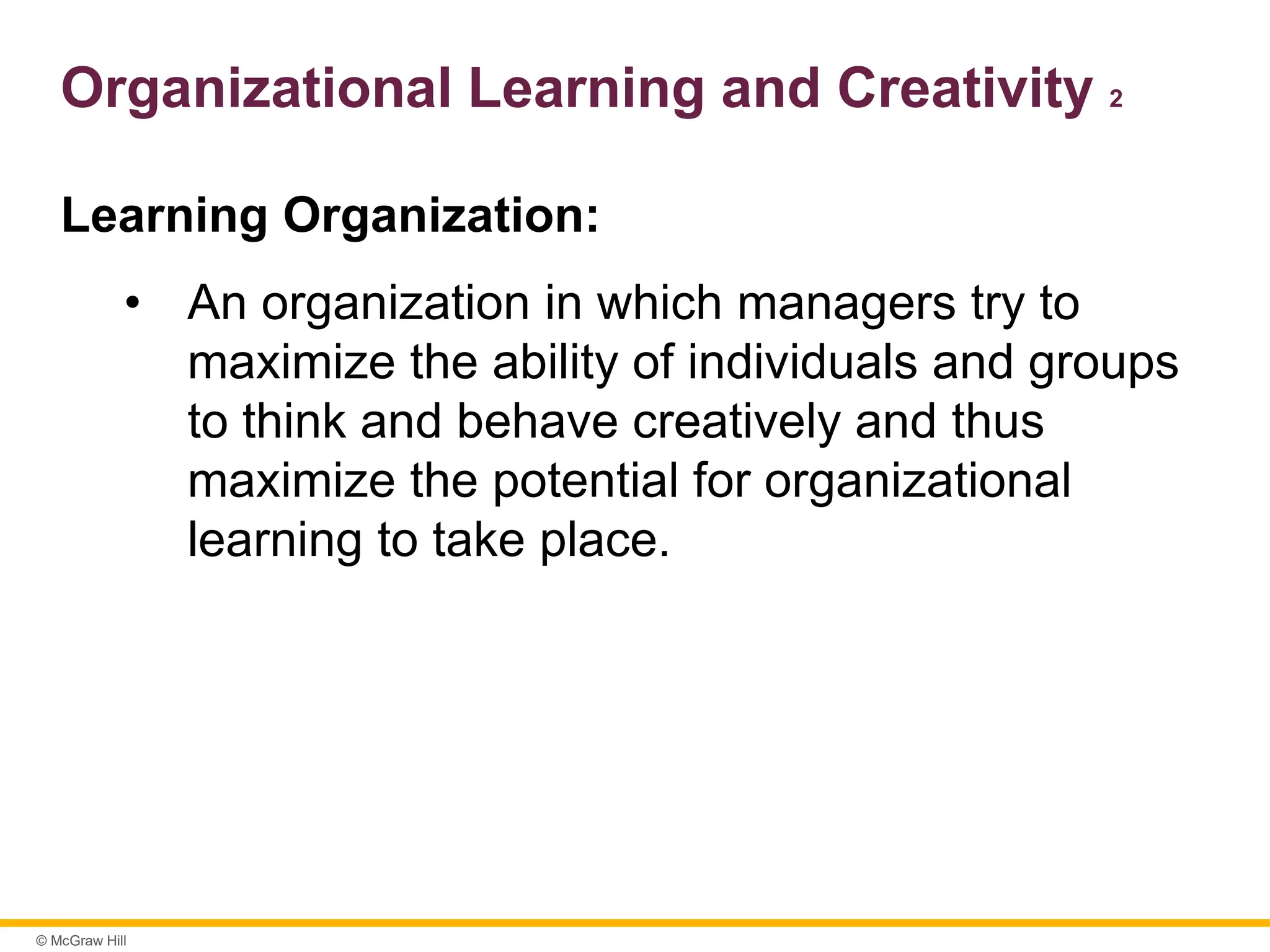 © McGraw Hill
Organizational Learning and Creativity 2
Learning Organization:
• An organization in which managers try to
maximize the ability of individuals and groups
to think and behave creatively and thus
maximize the potential for organizational
learning to take place.
 