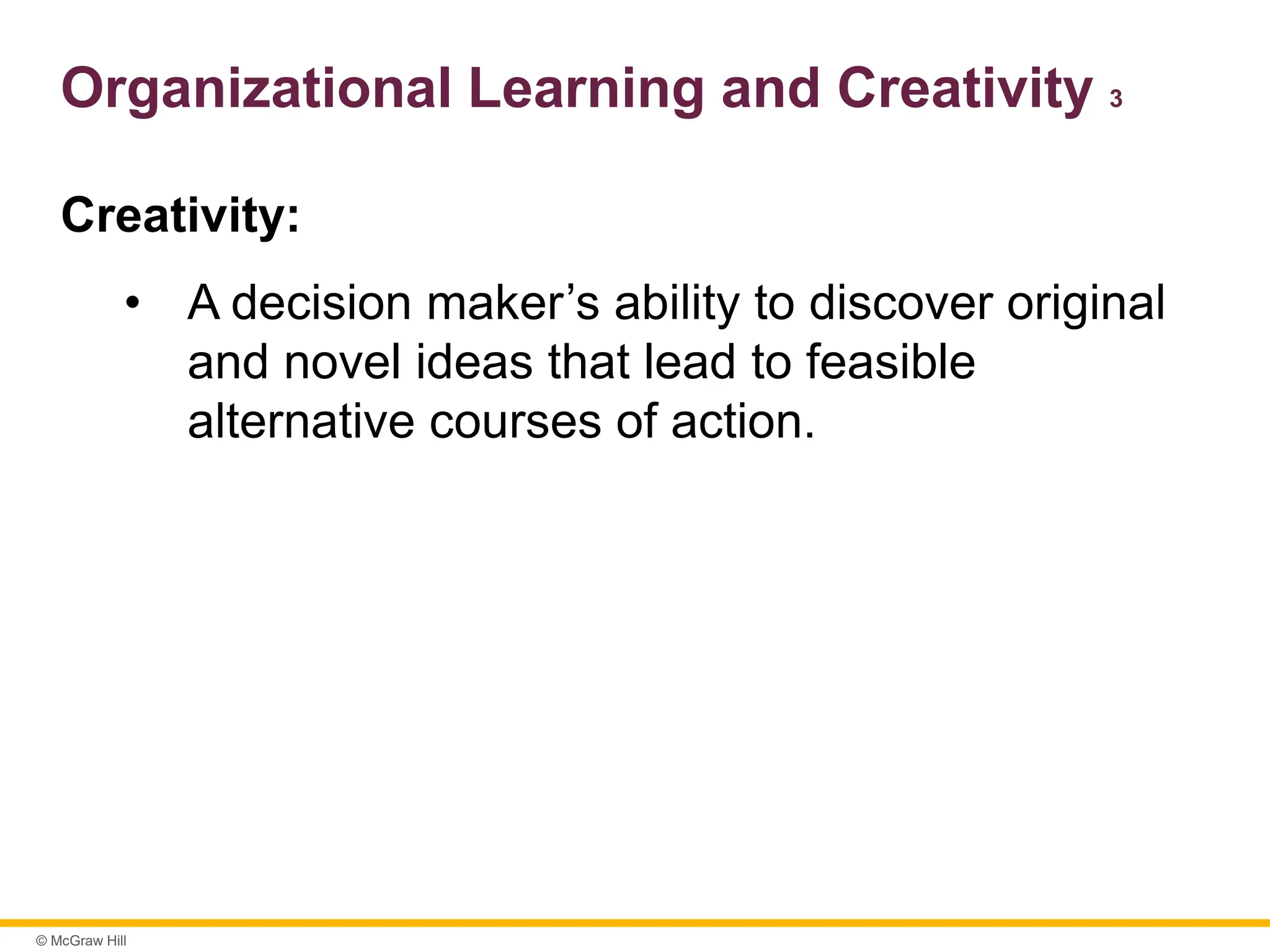 © McGraw Hill
Organizational Learning and Creativity 3
Creativity:
• A decision maker’s ability to discover original
and novel ideas that lead to feasible
alternative courses of action.
 