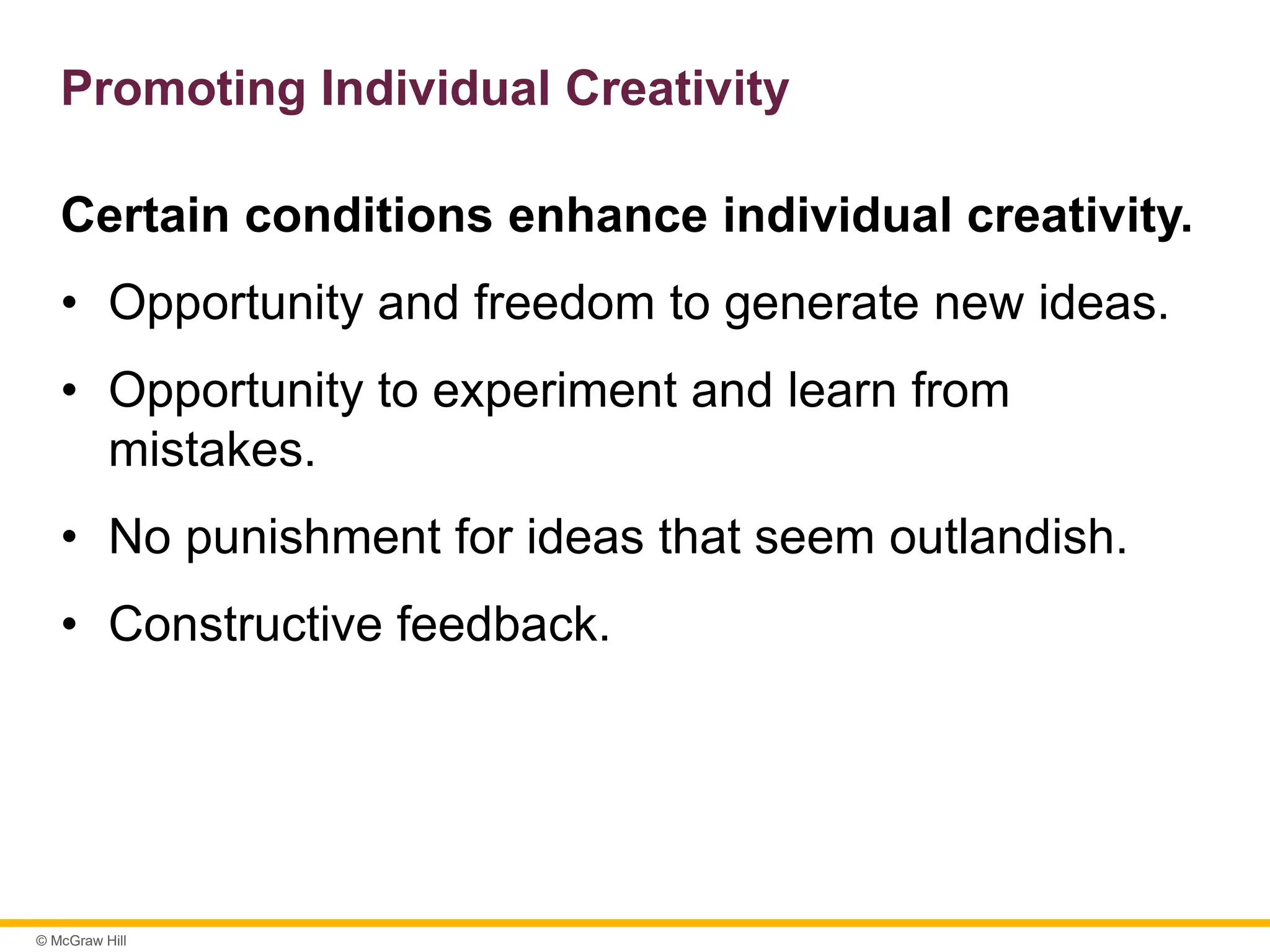 © McGraw Hill
Promoting Individual Creativity
Certain conditions enhance individual creativity.
• Opportunity and freedom to generate new ideas.
• Opportunity to experiment and learn from
mistakes.
• No punishment for ideas that seem outlandish.
• Constructive feedback.
 