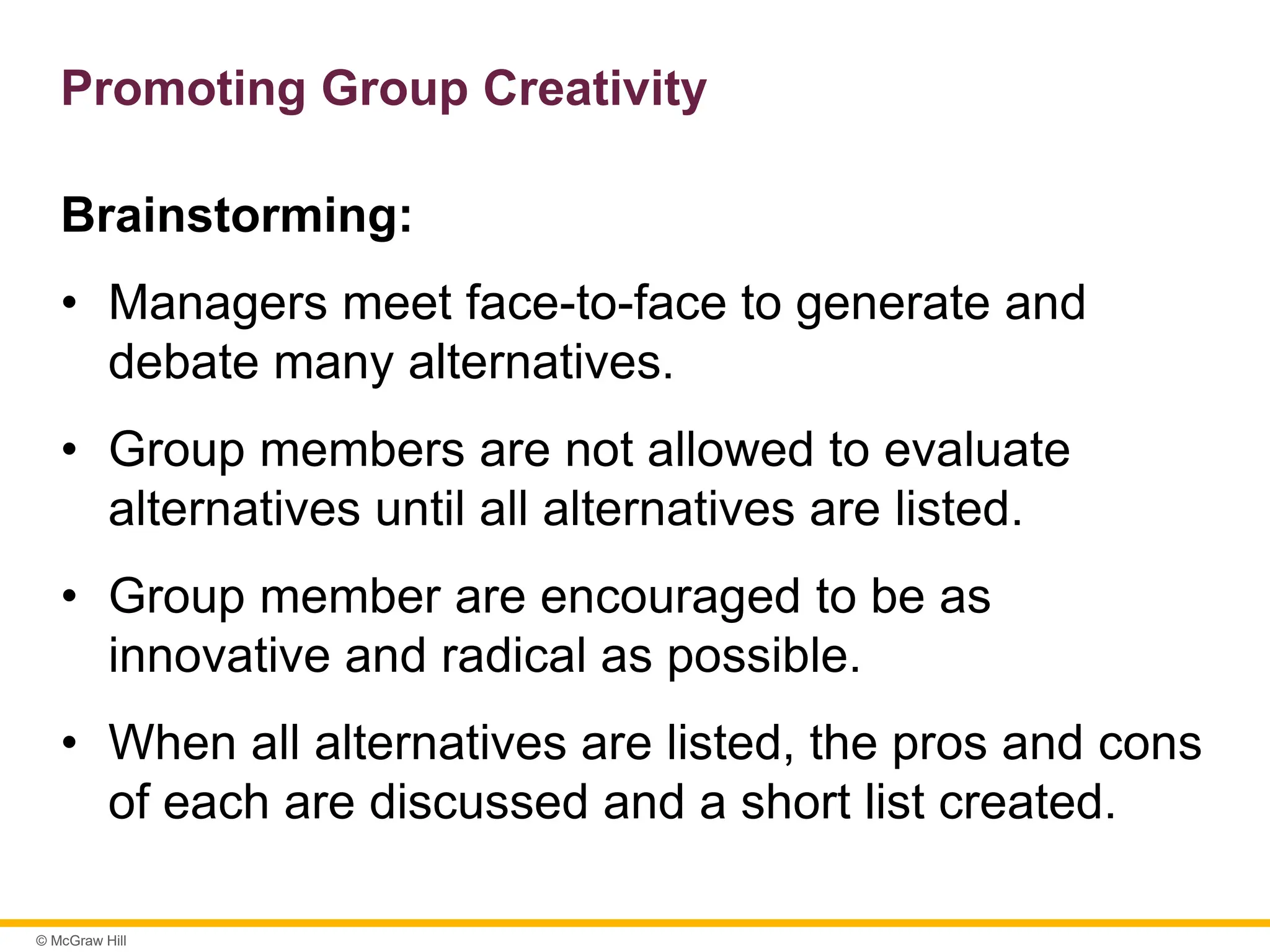© McGraw Hill
Promoting Group Creativity
Brainstorming:
• Managers meet face-to-face to generate and
debate many alternatives.
• Group members are not allowed to evaluate
alternatives until all alternatives are listed.
• Group member are encouraged to be as
innovative and radical as possible.
• When all alternatives are listed, the pros and cons
of each are discussed and a short list created.
 