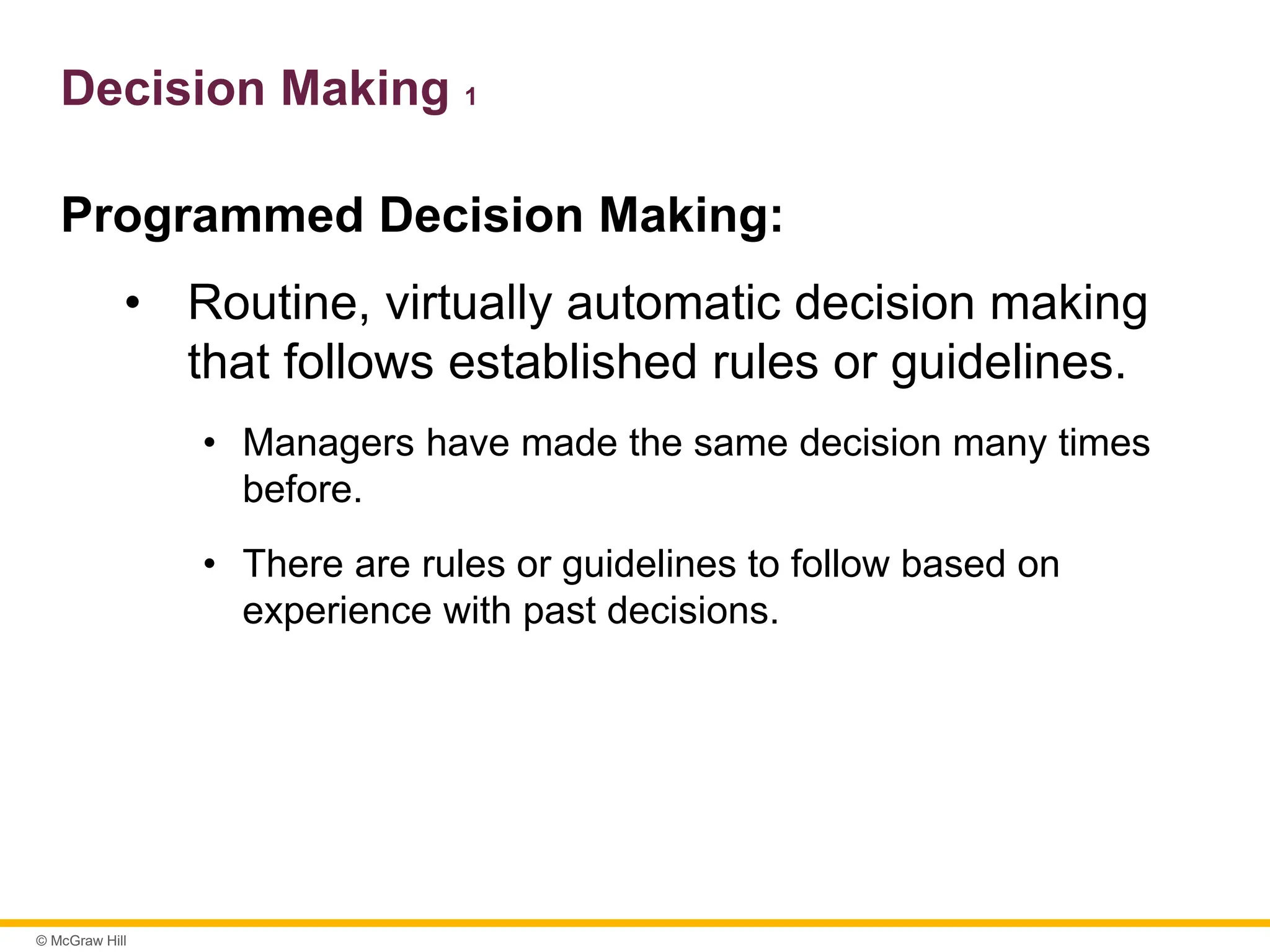 © McGraw Hill
Decision Making 1
Programmed Decision Making:
• Routine, virtually automatic decision making
that follows established rules or guidelines.
• Managers have made the same decision many times
before.
• There are rules or guidelines to follow based on
experience with past decisions.
 