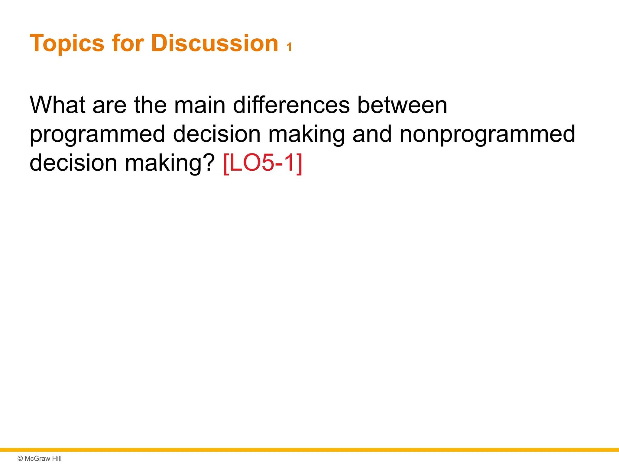 © McGraw Hill
Topics for Discussion 1
What are the main differences between
programmed decision making and nonprogrammed
decision making? [LO5-1]
 