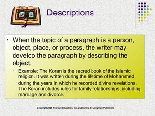 Copyright 2008 Pearson Education, Inc., publishing by Longman Publishers
Descriptions
• When the topic of a paragraph is a person,
object, place, or process, the writer may
develop the paragraph by describing the
object.
• Example: The Koran is the sacred book of the Islamic
religion. It was written during the lifetime of Mohammed
during the years in which he recorded divine revelations.
The Koran includes rules for family relationships, including
marriage and divorce.
 