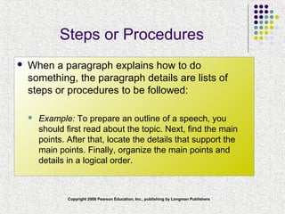 Copyright 2008 Pearson Education, Inc., publishing by Longman Publishers
Steps or Procedures
 When a paragraph explains how to do
something, the paragraph details are lists of
steps or procedures to be followed:
 Example: To prepare an outline of a speech, you
should first read about the topic. Next, find the main
points. After that, locate the details that support the
main points. Finally, organize the main points and
details in a logical order.
 