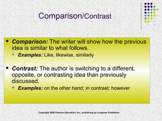 Copyright 2008 Pearson Education, Inc., publishing by Longman Publishers
Comparison/Contrast
 Comparison: The writer will show how the previous
idea is similar to what follows.
 Examples: Like, likewise, similarly
 Contrast: The author is switching to a different,
opposite, or contrasting idea than previously
discussed.
 Examples: on the other hand; in contrast; however
 
