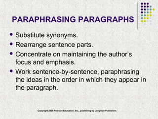 Copyright 2008 Pearson Education, Inc., publishing by Longman Publishers
PARAPHRASING PARAGRAPHS
 Substitute synonyms.
 Rearrange sentence parts.
 Concentrate on maintaining the author’s
focus and emphasis.
 Work sentence-by-sentence, paraphrasing
the ideas in the order in which they appear in
the paragraph.
 