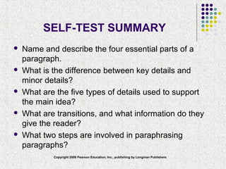 Copyright 2008 Pearson Education, Inc., publishing by Longman Publishers
SELF-TEST SUMMARY
 Name and describe the four essential parts of a
paragraph.
 What is the difference between key details and
minor details?
 What are the five types of details used to support
the main idea?
 What are transitions, and what information do they
give the reader?
 What two steps are involved in paraphrasing
paragraphs?
 