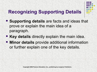 Copyright 2008 Pearson Education, Inc., publishing by Longman Publishers
Recognizing Supporting Details
 Supporting details are facts and ideas that
prove or explain the main idea of a
paragraph.
 Key details directly explain the main idea.
 Minor details provide additional information
or further explain one of the key details.
 