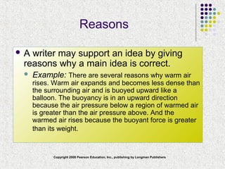 Copyright 2008 Pearson Education, Inc., publishing by Longman Publishers
Reasons
 A writer may support an idea by giving
reasons why a main idea is correct.
 Example: There are several reasons why warm air
rises. Warm air expands and becomes less dense than
the surrounding air and is buoyed upward like a
balloon. The buoyancy is in an upward direction
because the air pressure below a region of warmed air
is greater than the air pressure above. And the
warmed air rises because the buoyant force is greater
than its weight.
 