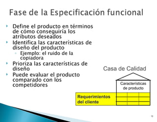    Define el producto en términos
    de cómo conseguiría los
    atributos deseados
   Identifica las características de
    diseño del producto
    ◦ Ejemplo: el ruido de la
      copiadora
   Prioriza las características de
    diseño                                Casa de Calidad
   Puede evaluar el producto
    comparado con los
    competidores                                 Características
                                                  de producto

                                Requerimientos
                                del cliente


                                                                   13
 