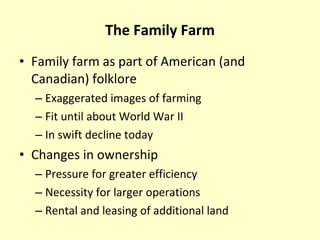 The Family Farm Family farm as part of American (and Canadian) folklore Exaggerated images of farming Fit until about World War II In swift decline today Changes in ownership Pressure for greater efficiency Necessity for larger operations Rental and leasing of additional land 