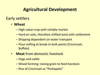 Agricultural Development Early settlers  Wheat High-value crop with reliable market Hard on soils, therefore shifted west with settlement Shipping dependent on water transport Flour milling at break-in-bulk points (Cincinnati, Buffalo) Meat  from domestic livestock Hogs and cattle Mixed farming: raising grain to feed livestock Rise of Cincinnati as “Porkopolis” 