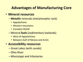 Advantages of Manufacturing Core Mineral resources Metallic  minerals (metamorphic rock) Appalachians Western mountains Canadian Shield Mineral  fuels  (sedimentary lowlands) West of Appalachians Between Gulf of Mexico and Arctic Accessibility resources Great Lakes (with canals) Ohio River Mississippi and tributaries 