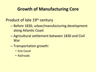 Growth of Manufacturing Core Product of late 19 th  century Before 1830, urban/manufacturing development along Atlantic Coast Agricultural settlement between 1830 and Civil War Transportation growth: Erie Canal Railroads 
