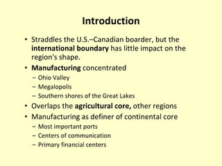 Introduction Straddles the U.S.–Canadian boarder, but the  international boundary  has little impact on the region's shape.  Manufacturing  concentrated Ohio Valley  Megalopolis  Southern shores of the Great Lakes  Overlaps the  agricultural core,  other regions  Manufacturing as definer of continental core Most important ports Centers of communication Primary financial centers  