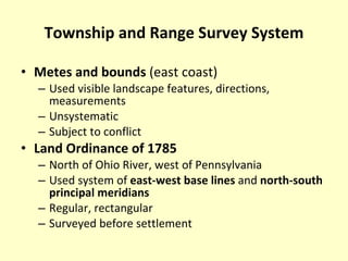 Township and Range Survey System Metes and bounds  (east coast) Used visible landscape features, directions, measurements Unsystematic Subject to conflict Land Ordinance of 1785 North of Ohio River, west of Pennsylvania Used system of  east-west base lines  and  north-south principal meridians Regular, rectangular Surveyed before settlement 