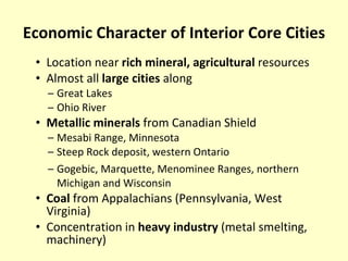 Economic Character of Interior Core Cities Location near  rich mineral, agricultural  resources Almost all  large cities  along Great Lakes Ohio River Metallic minerals  from Canadian Shield Mesabi Range, Minnesota Steep Rock deposit, western Ontario Gogebic, Marquette, Menominee Ranges, northern Michigan and Wisconsin Coal  from Appalachians (Pennsylvania, West Virginia) Concentration in  heavy industry  (metal smelting, machinery) 
