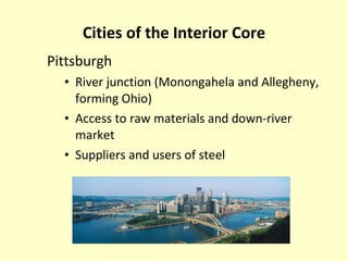 Cities of the Interior Core Pittsburgh River junction (Monongahela and Allegheny, forming Ohio) Access to raw materials and down-river market Suppliers and users of steel 
