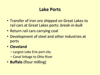 Lake Ports Transfer of iron ore shipped on Great Lakes to rail cars at Great Lakes ports:  break-in-bulk Return rail cars carrying coal Development of steel and other industries at ports Cleveland Largest Lake Erie port city Canal linkage to Ohio River Buffalo  (flour milling) 