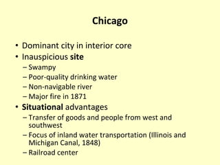 Chicago Dominant city in interior core Inauspicious  site Swampy Poor-quality drinking water Non-navigable river Major fire in 1871 Situational  advantages Transfer of goods and people from west and southwest  Focus of inland water transportation (Illinois and Michigan Canal, 1848) Railroad center 
