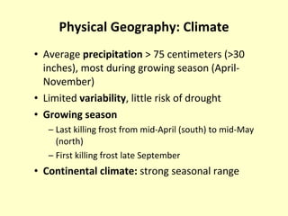 Physical Geography: Climate Average  precipitation  > 75 centimeters (>30 inches), most during growing season (April-November) Limited  variability , little risk of drought Growing season Last killing frost from mid-April (south) to mid-May (north) First killing frost late September Continental climate:  strong seasonal range 
