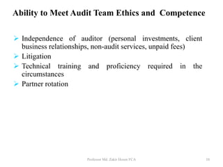 Ability to Meet Audit Team Ethics and Competence
 Independence of auditor (personal investments, client
business relationships, non-audit services, unpaid fees)
 Litigation
 Technical training and proficiency required in the
circumstances
 Partner rotation
Professor Md. Zakir Hosen FCA 10
 